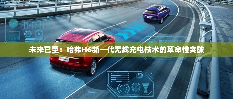 未來已至：哈弗H6新一代無線充電技術(shù)的革命性突破