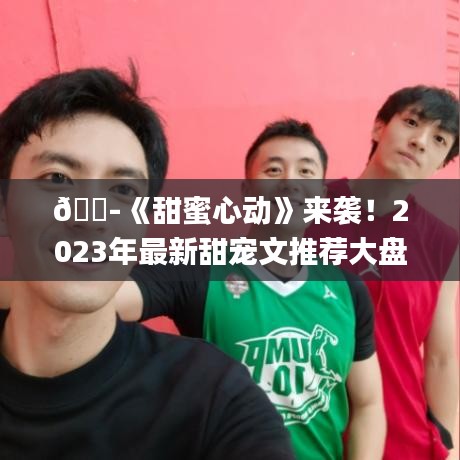 ??《甜蜜心動》來襲！2023年最新甜寵文推薦大盤點??