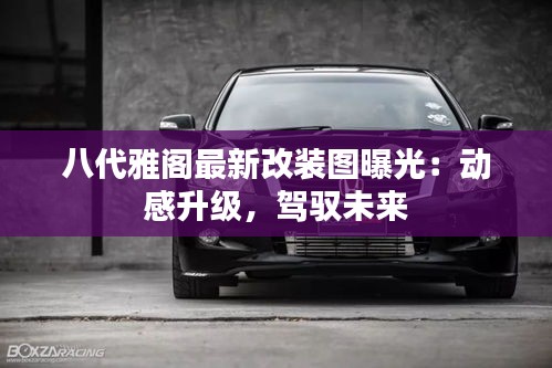 八代雅閣最新改裝圖曝光：動感升級，駕馭未來