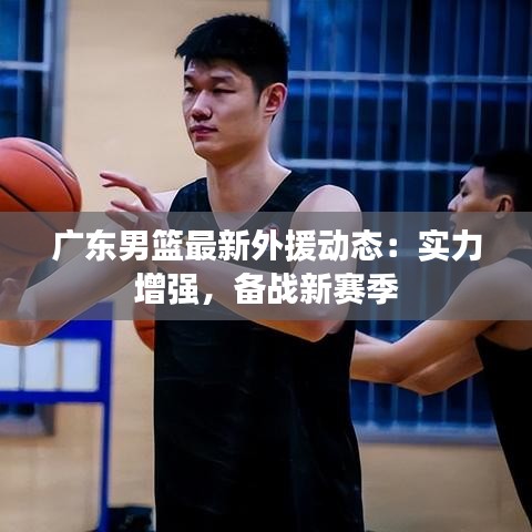 廣東男籃最新外援動態(tài)：實力增強，備戰(zhàn)新賽季