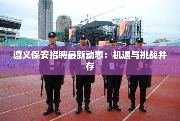 遵義保安招聘最新動(dòng)態(tài)：機(jī)遇與挑戰(zhàn)并存
