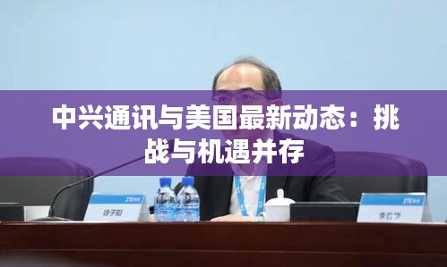 中興通訊與美國最新動態(tài)：挑戰(zhàn)與機遇并存