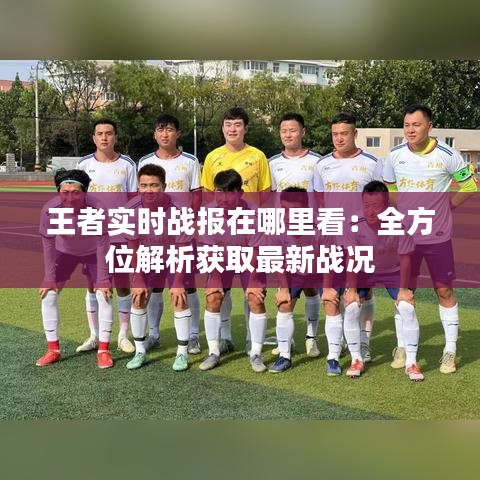 王者實(shí)時(shí)戰(zhàn)報(bào)在哪里看：全方位解析獲取最新戰(zhàn)況