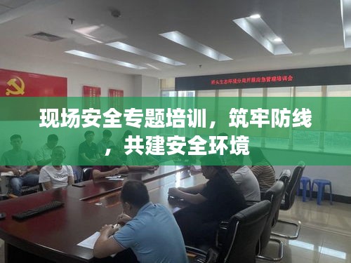 現(xiàn)場安全專題培訓，筑牢防線，共建安全環(huán)境