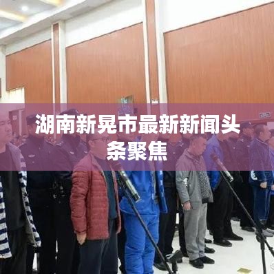 湖南新晃市最新新聞?lì)^條聚焦