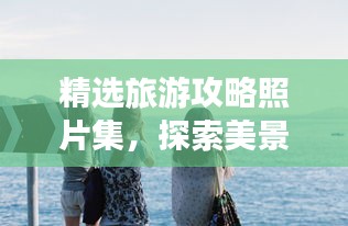 精選旅游攻略照片集，探索美景，珍藏回憶時刻