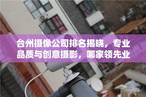 臺州攝像公司排名揭曉，專業(yè)品質(zhì)與創(chuàng)意攝影，哪家領(lǐng)先業(yè)界？